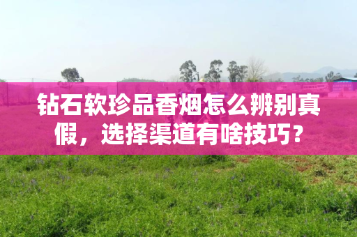 钻石软珍品香烟怎么辨别真假，选择渠道有啥技巧？